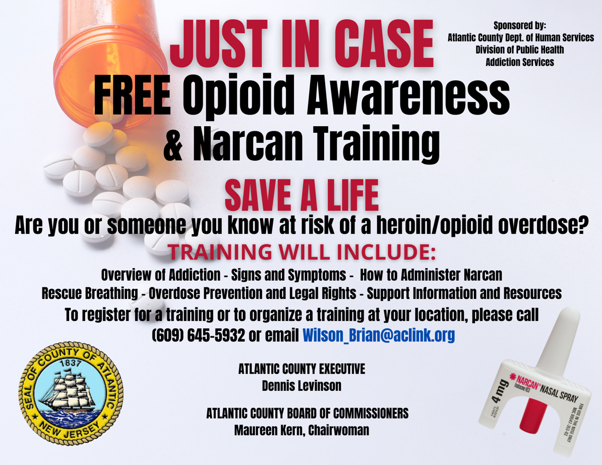 Just in Case
FREE Opioid Overdose and Narcan Training
SAVE A LIFE
Are you or someone you know at risk of a heroin/opioid overdose?
TRAINING WILL INCLUDE:
Overview of Addiction - Signs and Symptoms - How to Administer Narcan
Rescue Breathing - Overdose Prevention and Legal Rights - Support Information and Resources
To register for a training or to organize a training at your location, please call
(609)645-5932 or email wilson_brian@aclink.org
EVERY PARTICIPANT WILL RECEIVE A FREE NARCAN KIT
Atlantic County Executive
Dennis Levinson
Atlantic County Board of Commissioners
Maureen Kern, Chairwoman
Sponsored by:
Atlantic County Dept. of Human Services
Division of Public Health
Substance Abuse Services